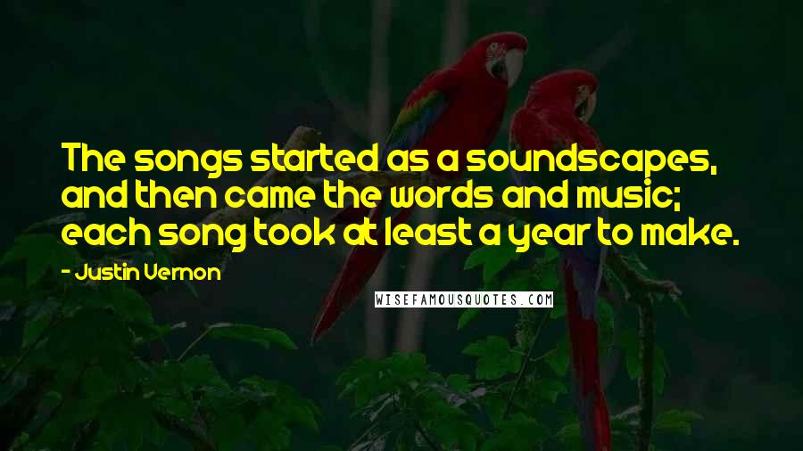 Justin Vernon Quotes: The songs started as a soundscapes, and then came the words and music; each song took at least a year to make.