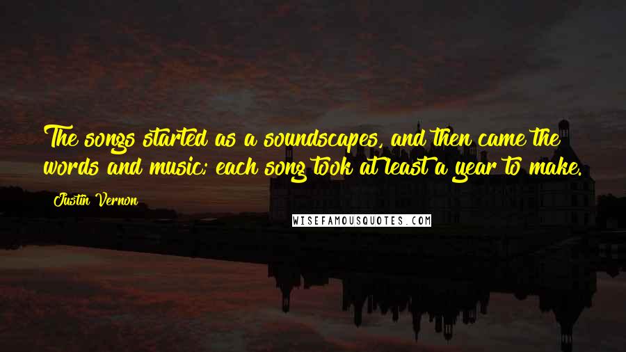 Justin Vernon Quotes: The songs started as a soundscapes, and then came the words and music; each song took at least a year to make.