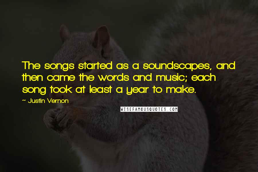 Justin Vernon Quotes: The songs started as a soundscapes, and then came the words and music; each song took at least a year to make.