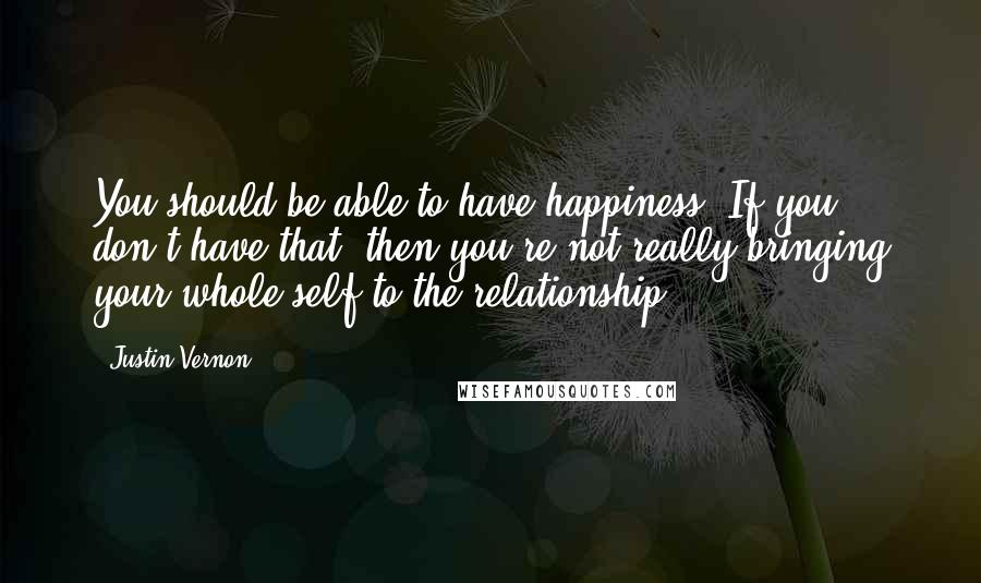 Justin Vernon Quotes: You should be able to have happiness. If you don't have that, then you're not really bringing your whole self to the relationship.