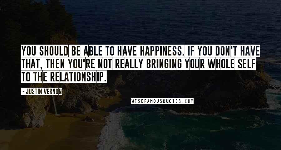 Justin Vernon Quotes: You should be able to have happiness. If you don't have that, then you're not really bringing your whole self to the relationship.