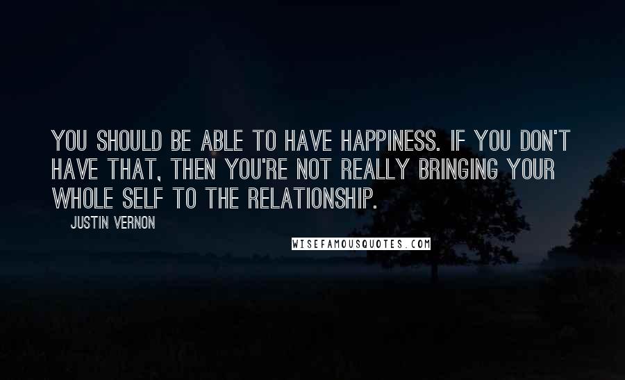 Justin Vernon Quotes: You should be able to have happiness. If you don't have that, then you're not really bringing your whole self to the relationship.