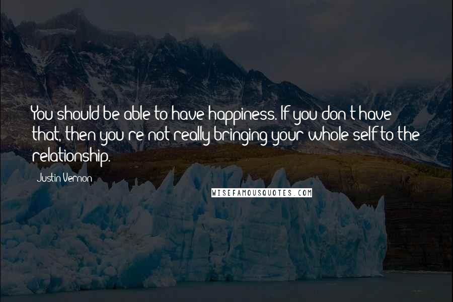 Justin Vernon Quotes: You should be able to have happiness. If you don't have that, then you're not really bringing your whole self to the relationship.