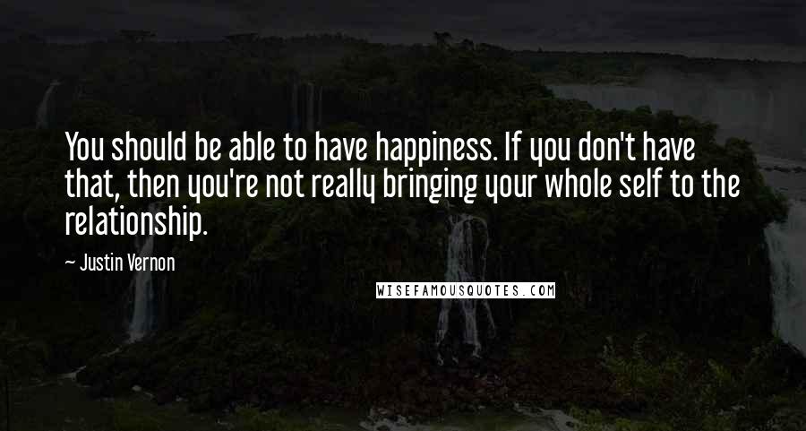 Justin Vernon Quotes: You should be able to have happiness. If you don't have that, then you're not really bringing your whole self to the relationship.