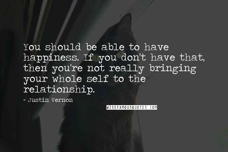 Justin Vernon Quotes: You should be able to have happiness. If you don't have that, then you're not really bringing your whole self to the relationship.