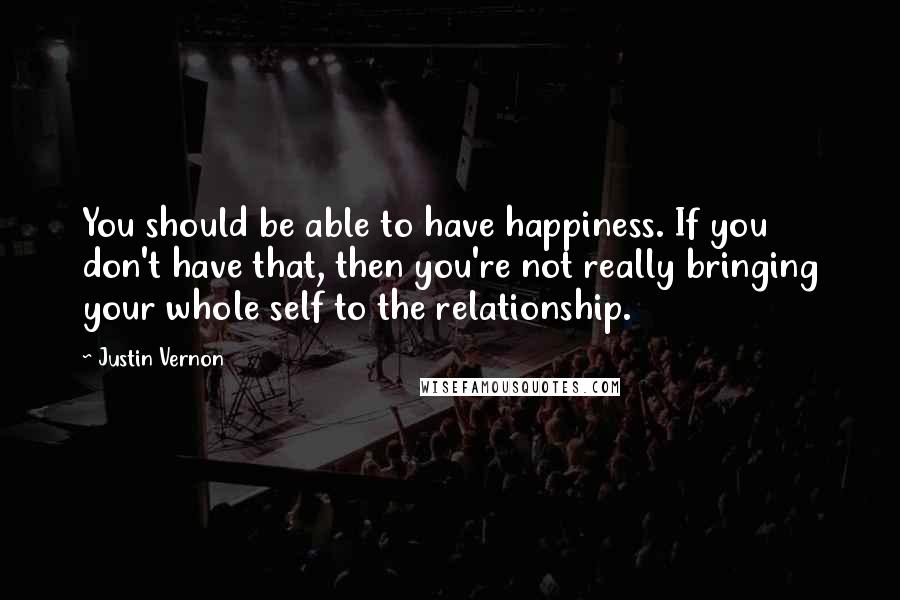 Justin Vernon Quotes: You should be able to have happiness. If you don't have that, then you're not really bringing your whole self to the relationship.