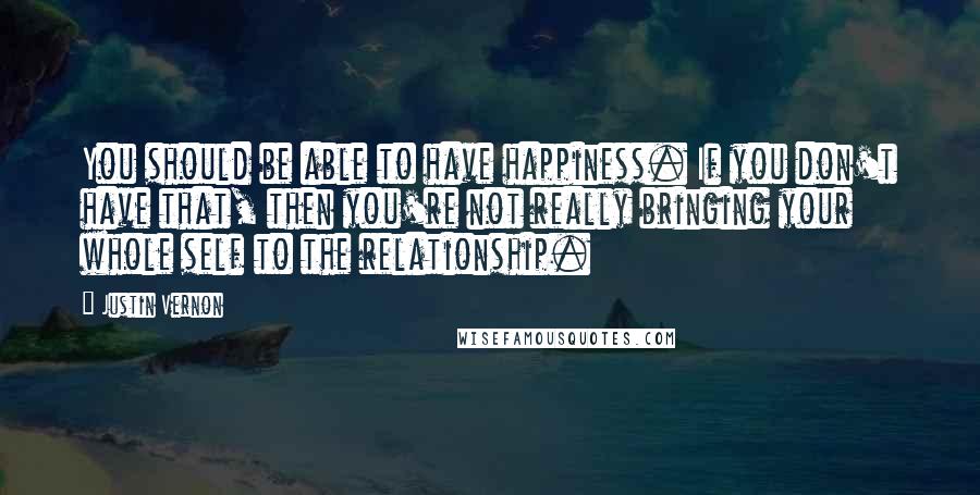 Justin Vernon Quotes: You should be able to have happiness. If you don't have that, then you're not really bringing your whole self to the relationship.