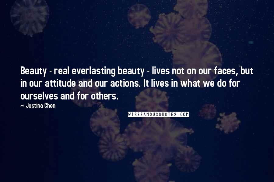 Justina Chen Quotes: Beauty - real everlasting beauty - lives not on our faces, but in our attitude and our actions. It lives in what we do for ourselves and for others.