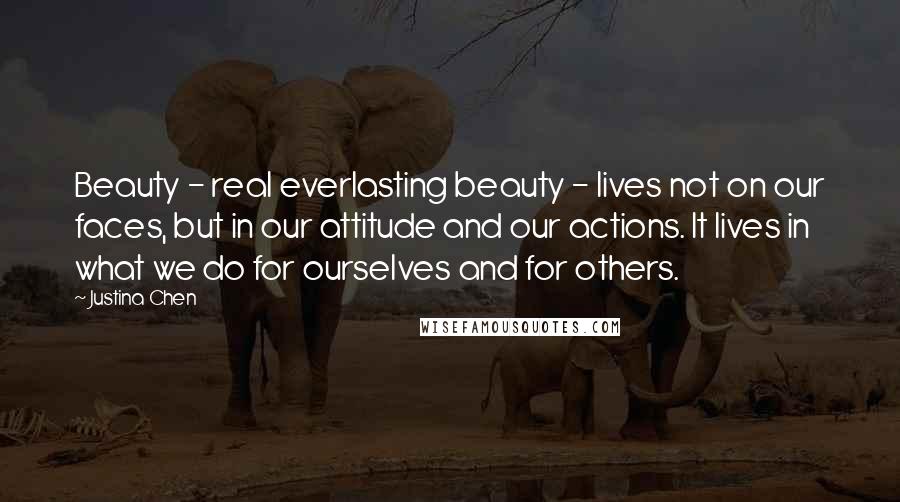 Justina Chen Quotes: Beauty - real everlasting beauty - lives not on our faces, but in our attitude and our actions. It lives in what we do for ourselves and for others.