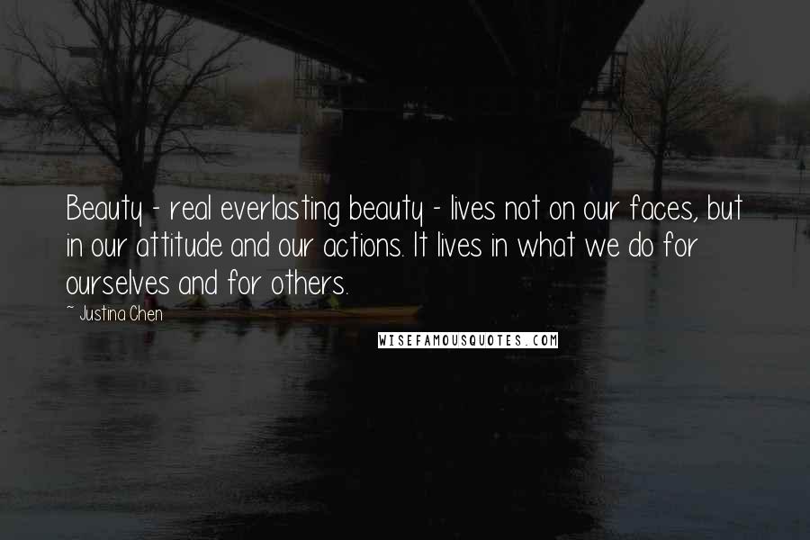 Justina Chen Quotes: Beauty - real everlasting beauty - lives not on our faces, but in our attitude and our actions. It lives in what we do for ourselves and for others.