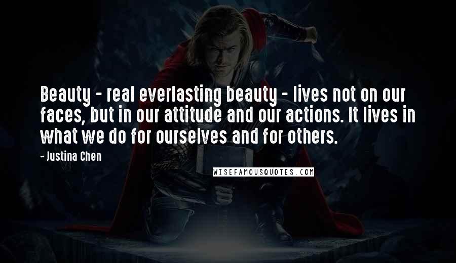 Justina Chen Quotes: Beauty - real everlasting beauty - lives not on our faces, but in our attitude and our actions. It lives in what we do for ourselves and for others.