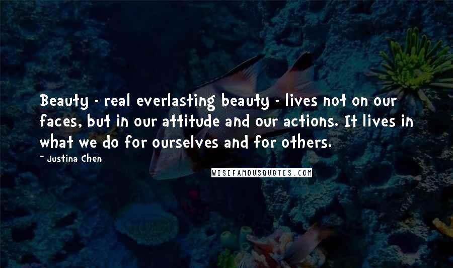 Justina Chen Quotes: Beauty - real everlasting beauty - lives not on our faces, but in our attitude and our actions. It lives in what we do for ourselves and for others.