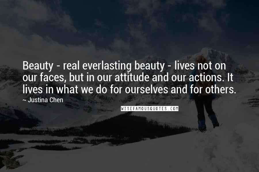 Justina Chen Quotes: Beauty - real everlasting beauty - lives not on our faces, but in our attitude and our actions. It lives in what we do for ourselves and for others.