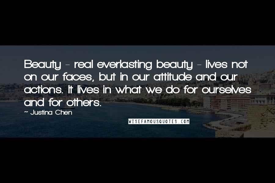 Justina Chen Quotes: Beauty - real everlasting beauty - lives not on our faces, but in our attitude and our actions. It lives in what we do for ourselves and for others.