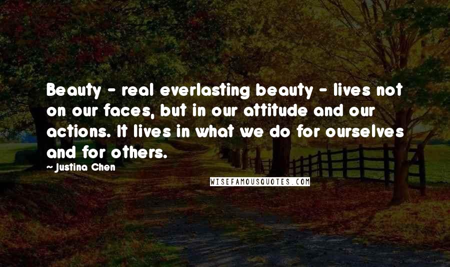 Justina Chen Quotes: Beauty - real everlasting beauty - lives not on our faces, but in our attitude and our actions. It lives in what we do for ourselves and for others.