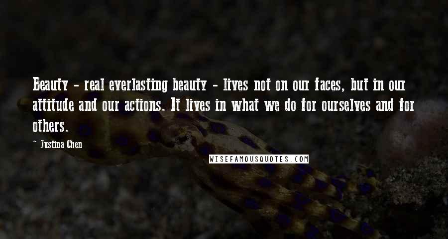 Justina Chen Quotes: Beauty - real everlasting beauty - lives not on our faces, but in our attitude and our actions. It lives in what we do for ourselves and for others.