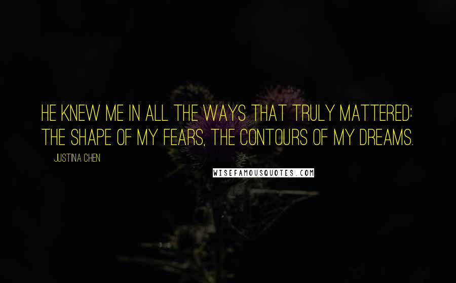 Justina Chen Quotes: He knew me in all the ways that truly mattered: the shape of my fears, the contours of my dreams.