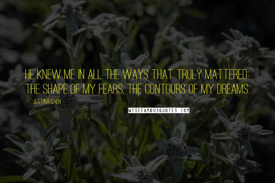 Justina Chen Quotes: He knew me in all the ways that truly mattered: the shape of my fears, the contours of my dreams.