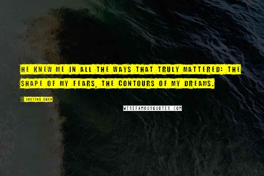 Justina Chen Quotes: He knew me in all the ways that truly mattered: the shape of my fears, the contours of my dreams.