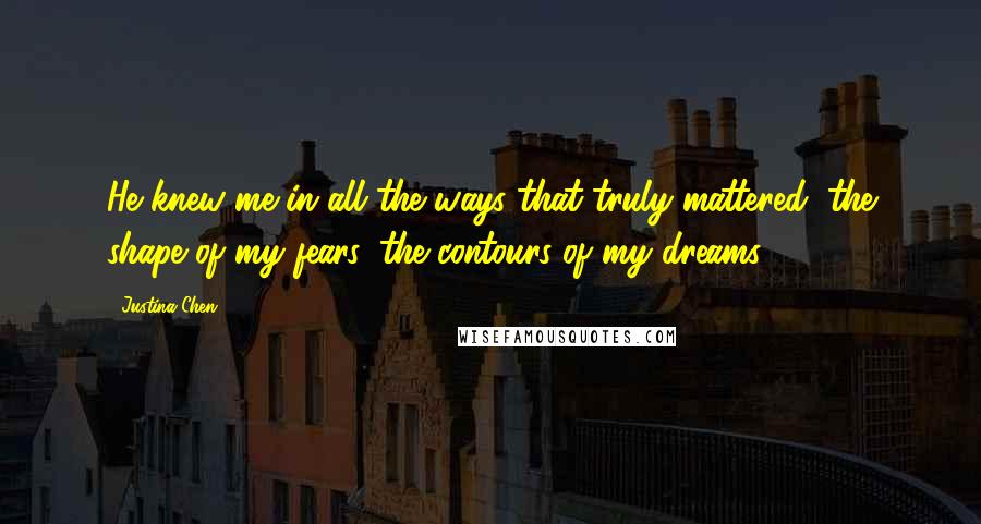 Justina Chen Quotes: He knew me in all the ways that truly mattered: the shape of my fears, the contours of my dreams.