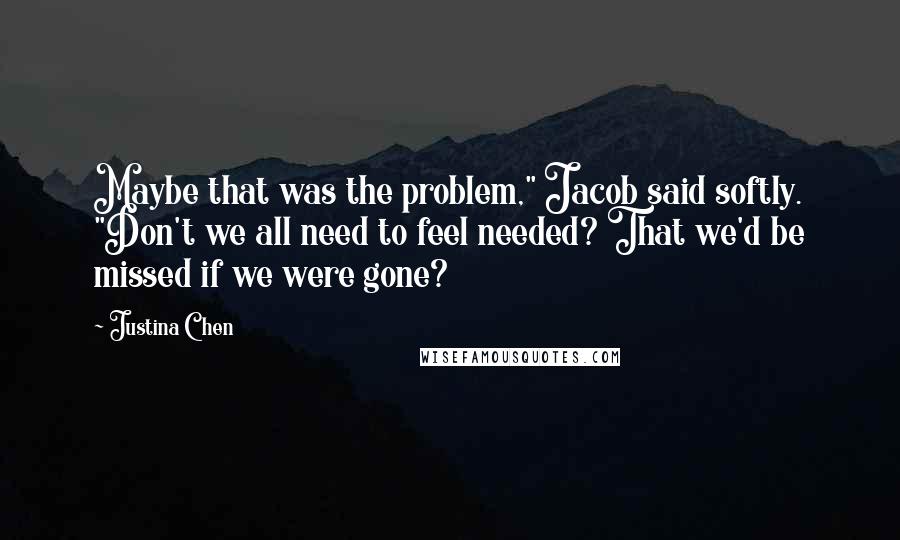 Justina Chen Quotes: Maybe that was the problem," Jacob said softly. "Don't we all need to feel needed? That we'd be missed if we were gone?