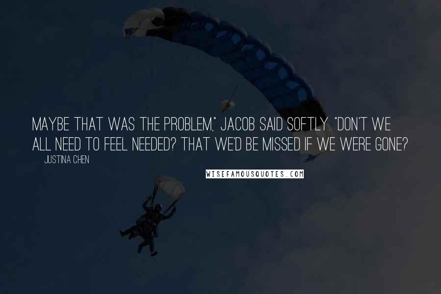 Justina Chen Quotes: Maybe that was the problem," Jacob said softly. "Don't we all need to feel needed? That we'd be missed if we were gone?