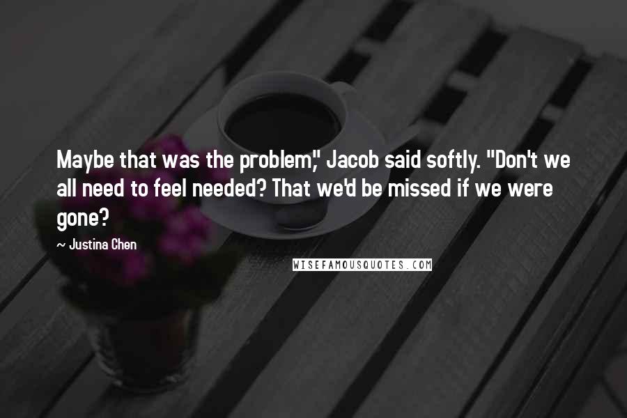 Justina Chen Quotes: Maybe that was the problem," Jacob said softly. "Don't we all need to feel needed? That we'd be missed if we were gone?