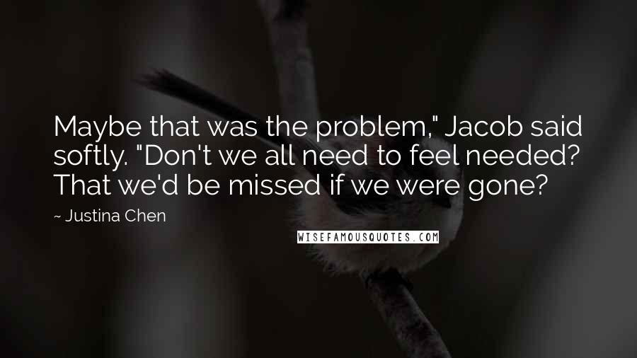 Justina Chen Quotes: Maybe that was the problem," Jacob said softly. "Don't we all need to feel needed? That we'd be missed if we were gone?