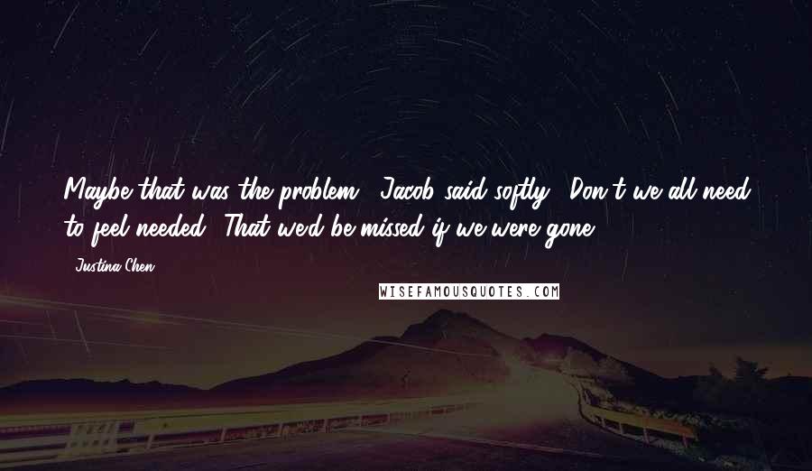 Justina Chen Quotes: Maybe that was the problem," Jacob said softly. "Don't we all need to feel needed? That we'd be missed if we were gone?