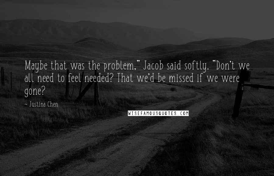 Justina Chen Quotes: Maybe that was the problem," Jacob said softly. "Don't we all need to feel needed? That we'd be missed if we were gone?