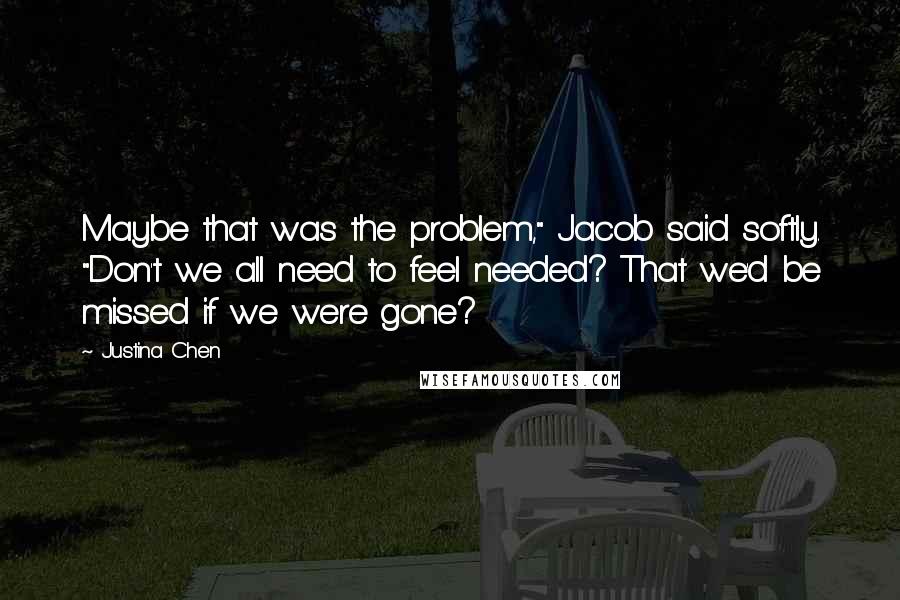 Justina Chen Quotes: Maybe that was the problem," Jacob said softly. "Don't we all need to feel needed? That we'd be missed if we were gone?