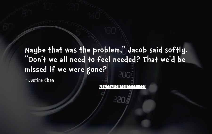 Justina Chen Quotes: Maybe that was the problem," Jacob said softly. "Don't we all need to feel needed? That we'd be missed if we were gone?