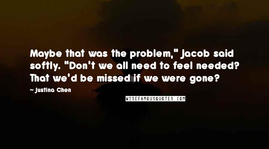 Justina Chen Quotes: Maybe that was the problem," Jacob said softly. "Don't we all need to feel needed? That we'd be missed if we were gone?