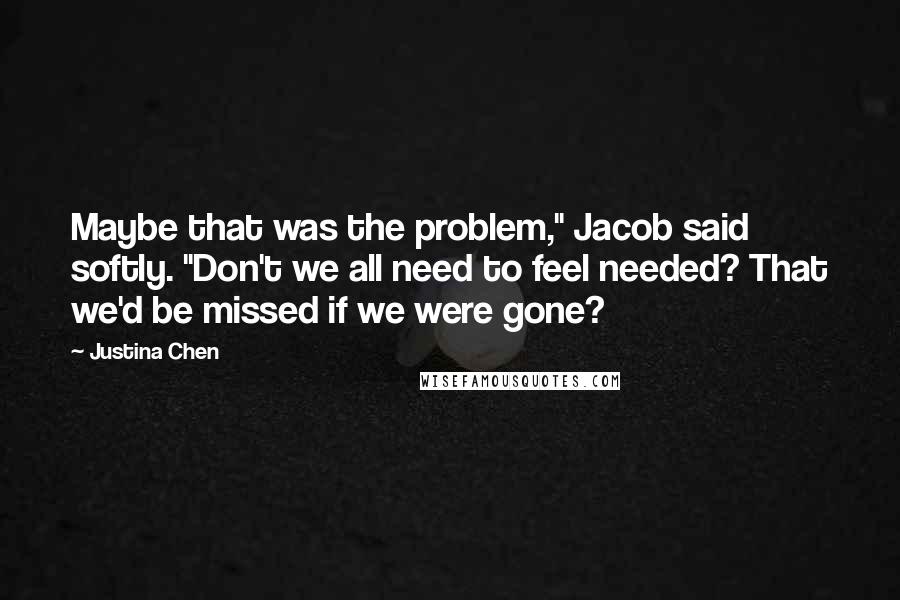 Justina Chen Quotes: Maybe that was the problem," Jacob said softly. "Don't we all need to feel needed? That we'd be missed if we were gone?