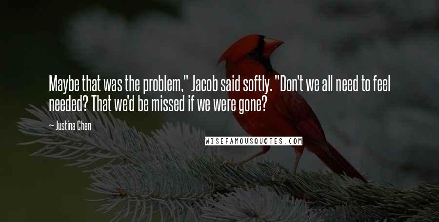 Justina Chen Quotes: Maybe that was the problem," Jacob said softly. "Don't we all need to feel needed? That we'd be missed if we were gone?