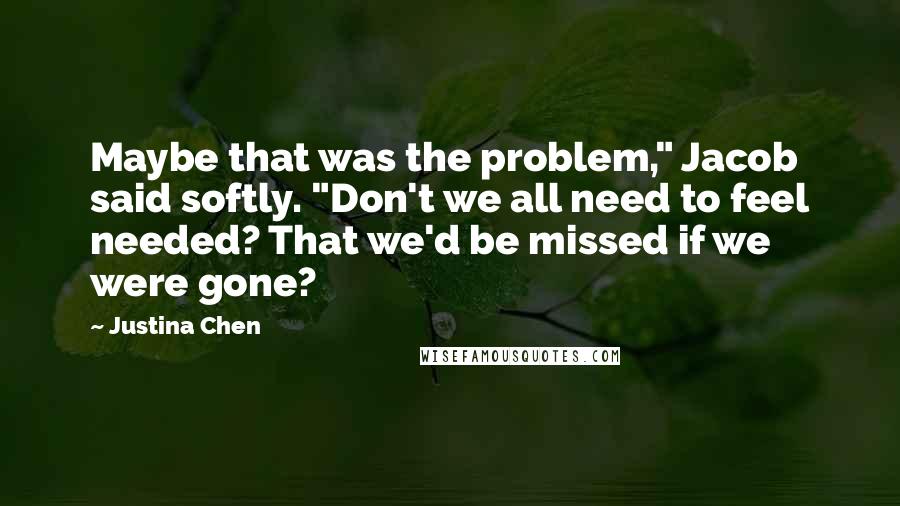 Justina Chen Quotes: Maybe that was the problem," Jacob said softly. "Don't we all need to feel needed? That we'd be missed if we were gone?