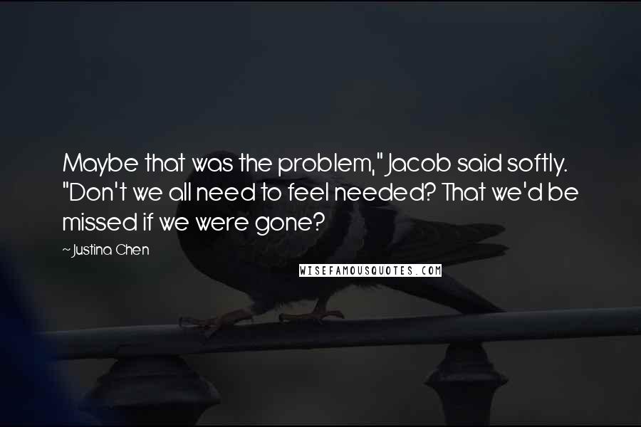 Justina Chen Quotes: Maybe that was the problem," Jacob said softly. "Don't we all need to feel needed? That we'd be missed if we were gone?