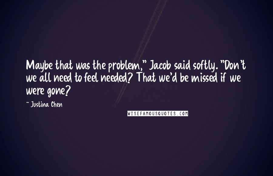 Justina Chen Quotes: Maybe that was the problem," Jacob said softly. "Don't we all need to feel needed? That we'd be missed if we were gone?