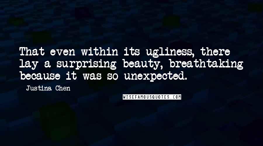 Justina Chen Quotes: That even within its ugliness, there lay a surprising beauty, breathtaking because it was so unexpected.