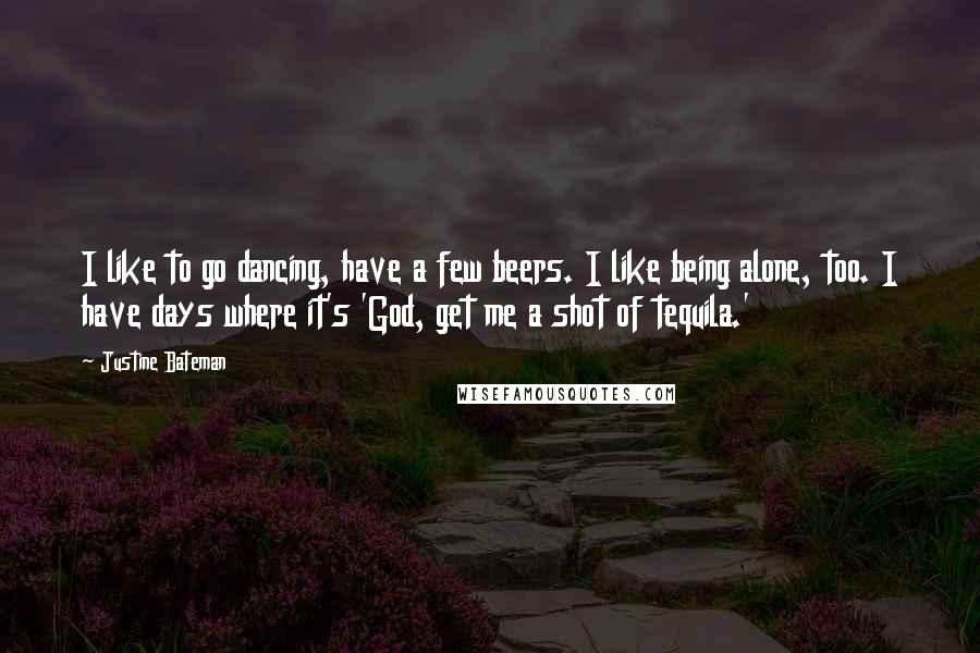 Justine Bateman Quotes: I like to go dancing, have a few beers. I like being alone, too. I have days where it's 'God, get me a shot of tequila.'