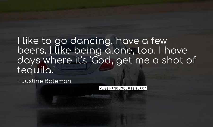 Justine Bateman Quotes: I like to go dancing, have a few beers. I like being alone, too. I have days where it's 'God, get me a shot of tequila.'