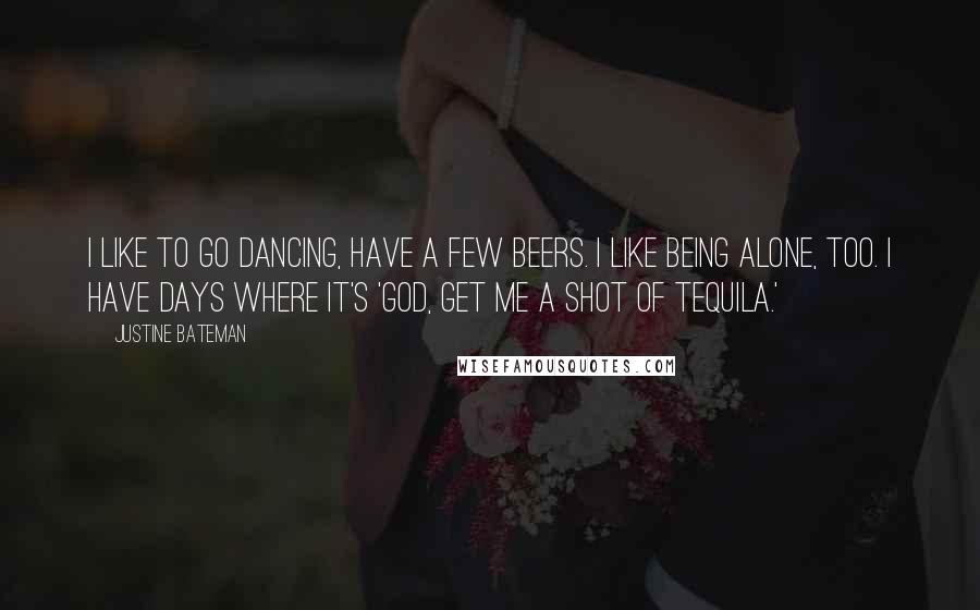 Justine Bateman Quotes: I like to go dancing, have a few beers. I like being alone, too. I have days where it's 'God, get me a shot of tequila.'