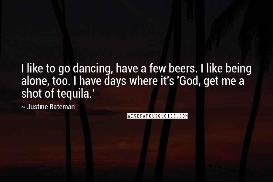 Justine Bateman Quotes: I like to go dancing, have a few beers. I like being alone, too. I have days where it's 'God, get me a shot of tequila.'