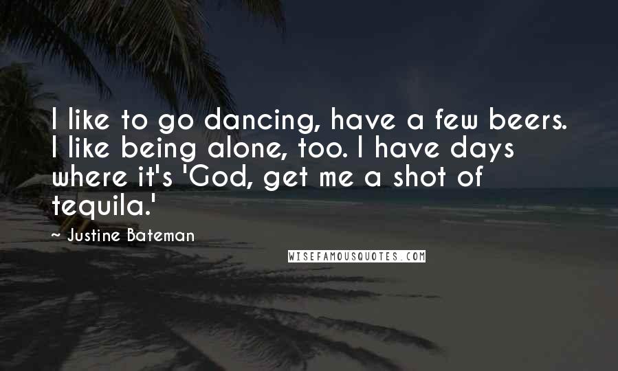 Justine Bateman Quotes: I like to go dancing, have a few beers. I like being alone, too. I have days where it's 'God, get me a shot of tequila.'