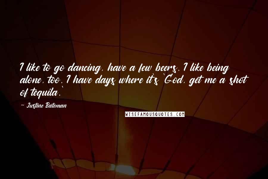 Justine Bateman Quotes: I like to go dancing, have a few beers. I like being alone, too. I have days where it's 'God, get me a shot of tequila.'