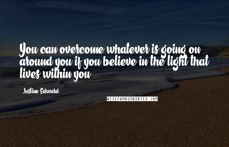 Justine Edward Quotes: You can overcome whatever is going on around you if you believe in the light that lives within you.