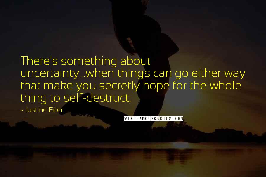 Justine Erler Quotes: There's something about uncertainty...when things can go either way that make you secretly hope for the whole thing to self-destruct.