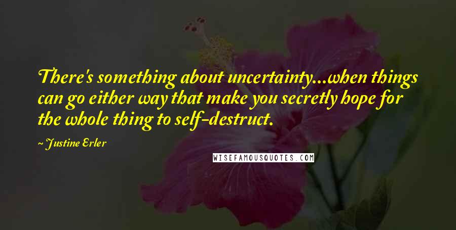 Justine Erler Quotes: There's something about uncertainty...when things can go either way that make you secretly hope for the whole thing to self-destruct.