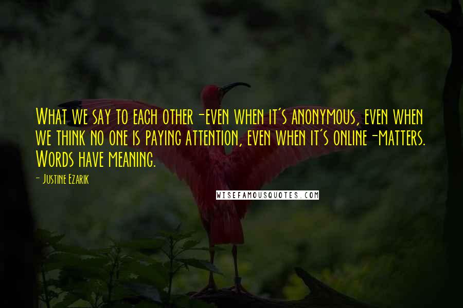 Justine Ezarik Quotes: What we say to each other-even when it's anonymous, even when we think no one is paying attention, even when it's online-matters. Words have meaning.