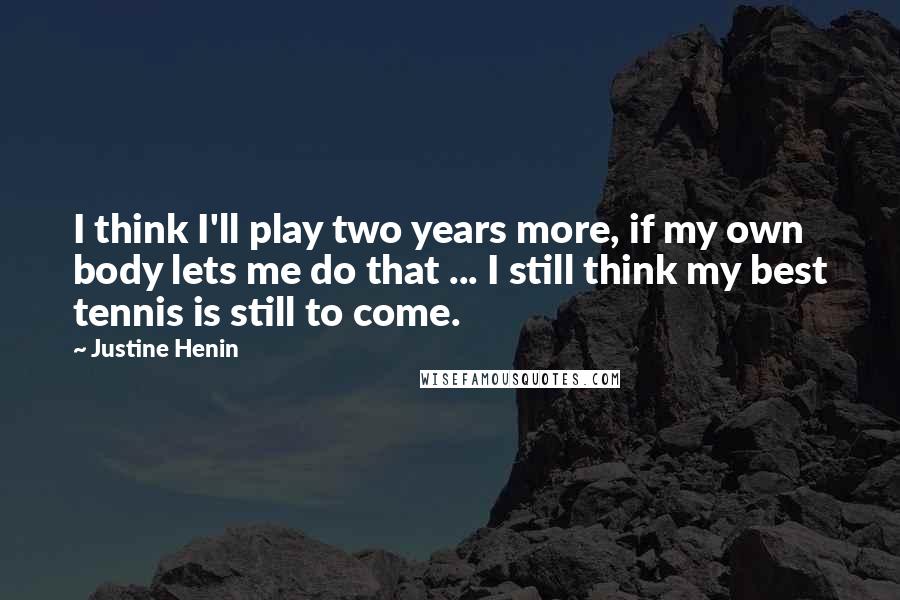 Justine Henin Quotes: I think I'll play two years more, if my own body lets me do that ... I still think my best tennis is still to come.